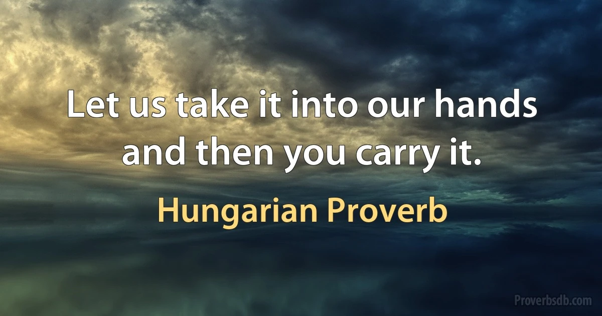 Let us take it into our hands and then you carry it. (Hungarian Proverb)