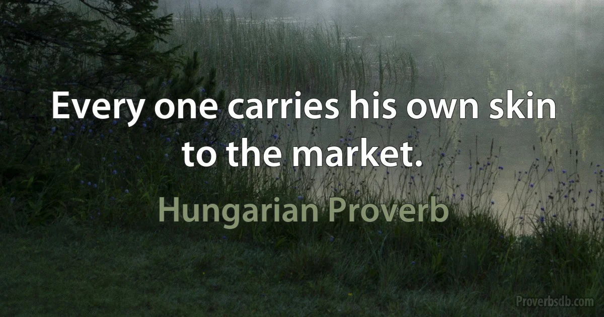 Every one carries his own skin to the market. (Hungarian Proverb)