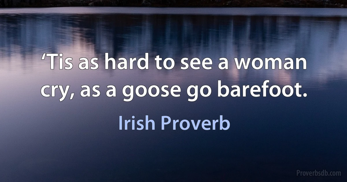 ‘Tis as hard to see a woman cry, as a goose go barefoot. (Irish Proverb)