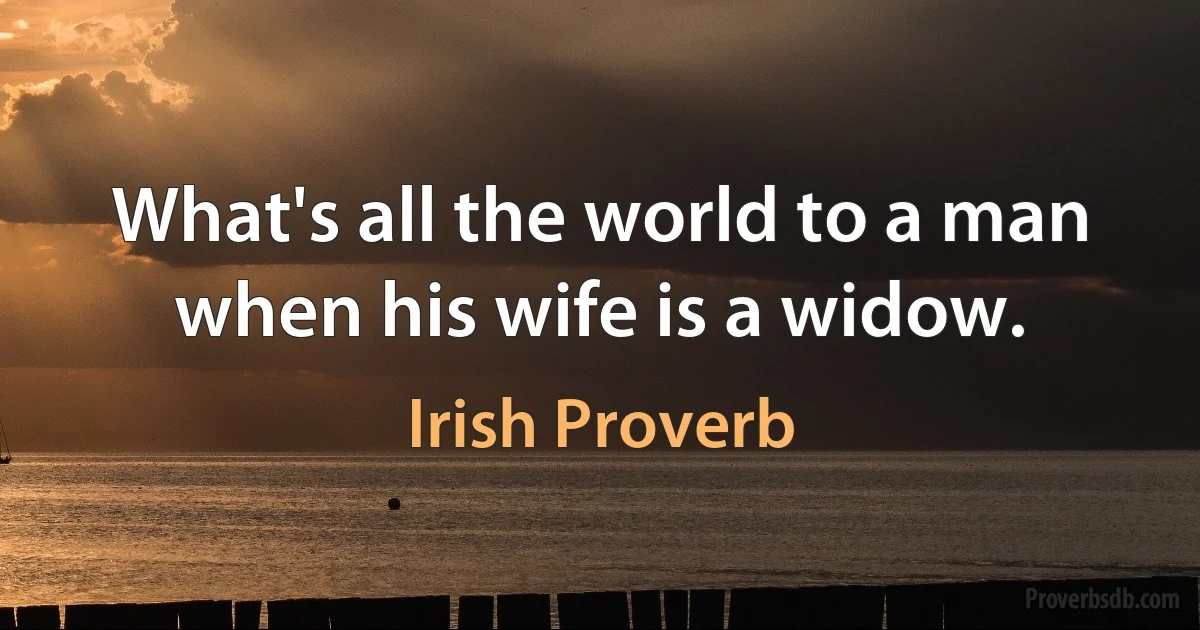 What's all the world to a man when his wife is a widow. (Irish Proverb)