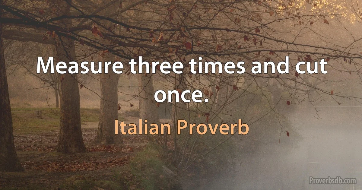 Measure three times and cut once. (Italian Proverb)