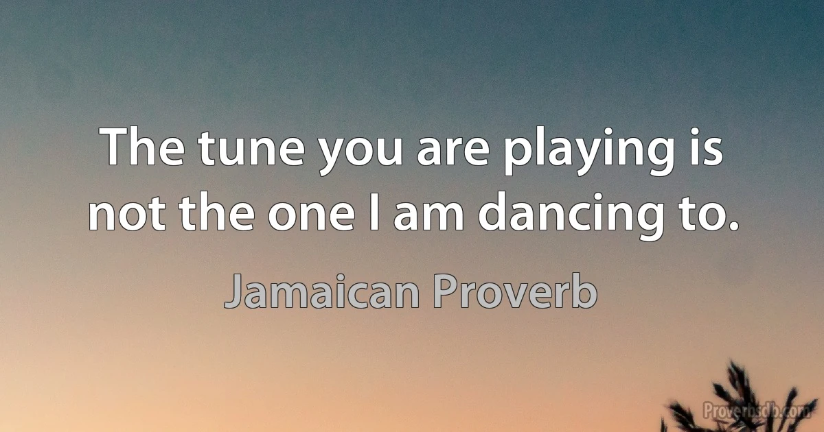 The tune you are playing is not the one I am dancing to. (Jamaican Proverb)