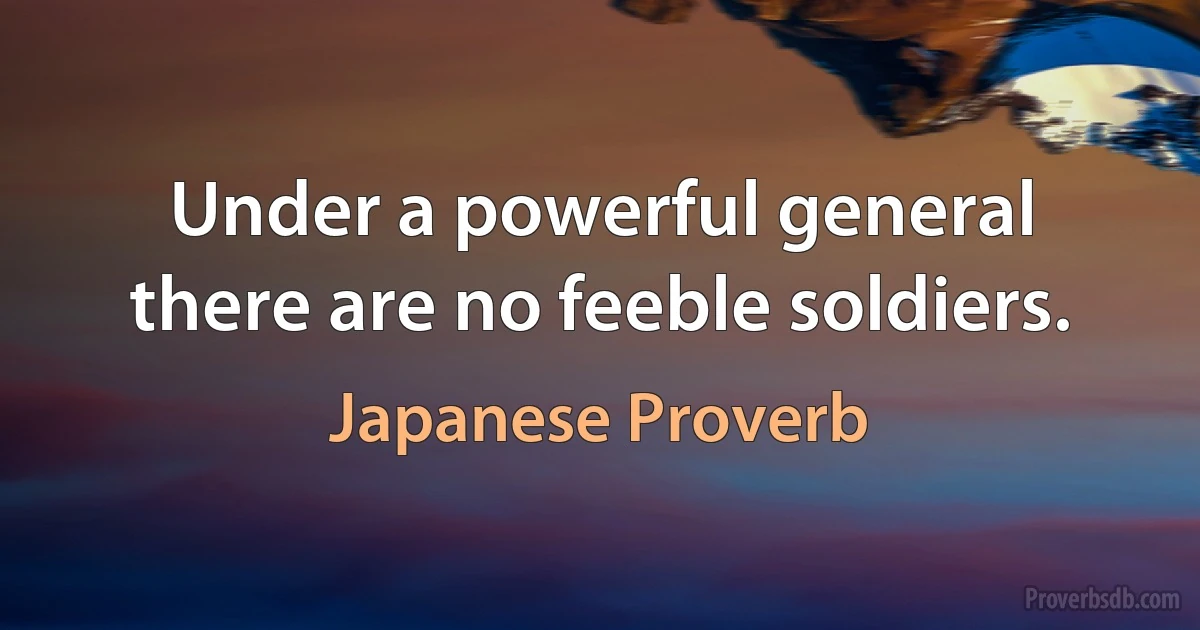 Under a powerful general there are no feeble soldiers. (Japanese Proverb)