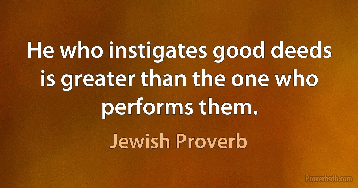 He who instigates good deeds is greater than the one who performs them. (Jewish Proverb)