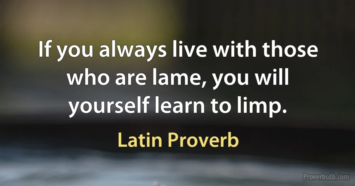 If you always live with those who are lame, you will yourself learn to limp. (Latin Proverb)