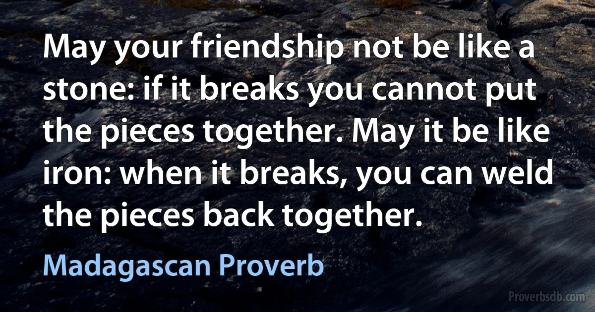 May your friendship not be like a stone: if it breaks you cannot put the pieces together. May it be like iron: when it breaks, you can weld the pieces back together. (Madagascan Proverb)