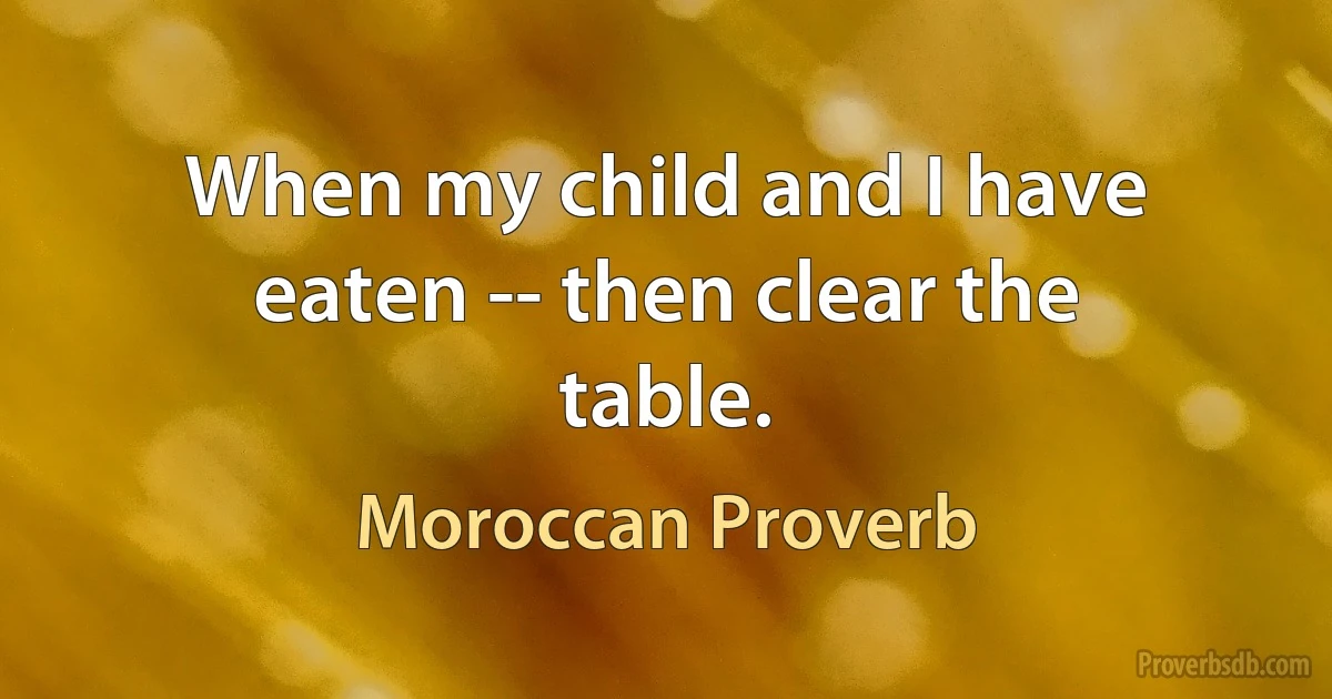 When my child and I have eaten -- then clear the table. (Moroccan Proverb)