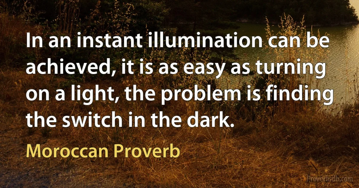 In an instant illumination can be achieved, it is as easy as turning on a light, the problem is finding the switch in the dark. (Moroccan Proverb)