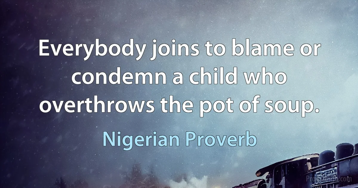 Everybody joins to blame or condemn a child who overthrows the pot of soup. (Nigerian Proverb)