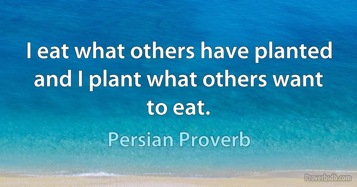 I eat what others have planted and I plant what others want to eat. (Persian Proverb)