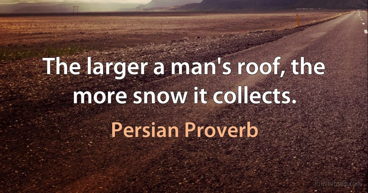 The larger a man's roof, the more snow it collects. (Persian Proverb)