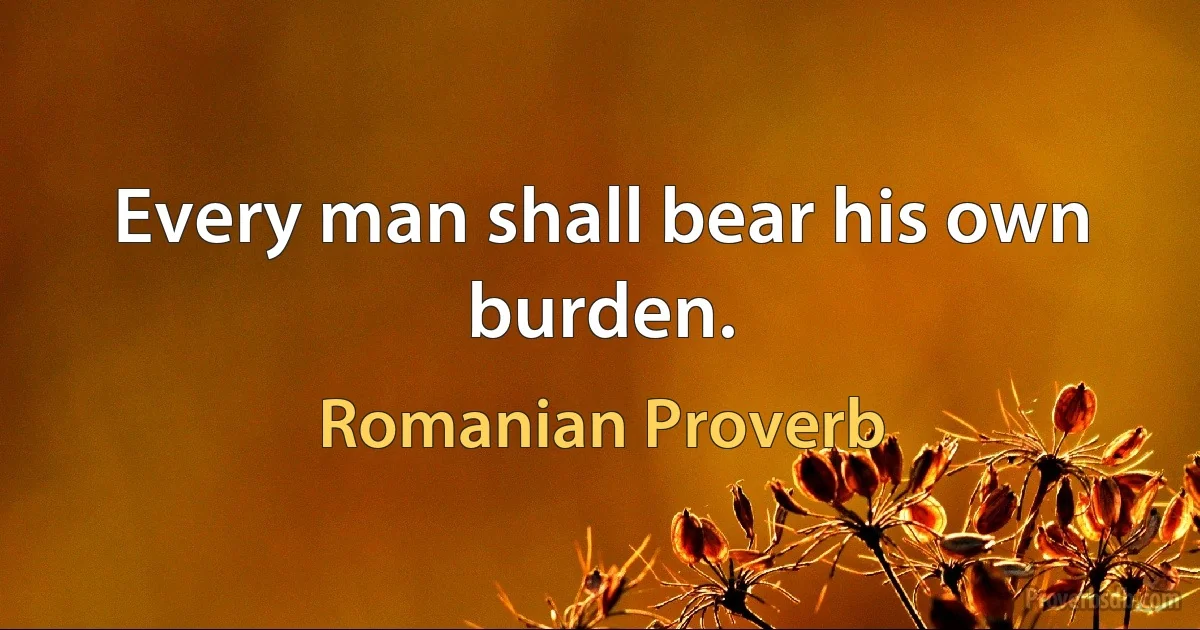 Every man shall bear his own burden. (Romanian Proverb)