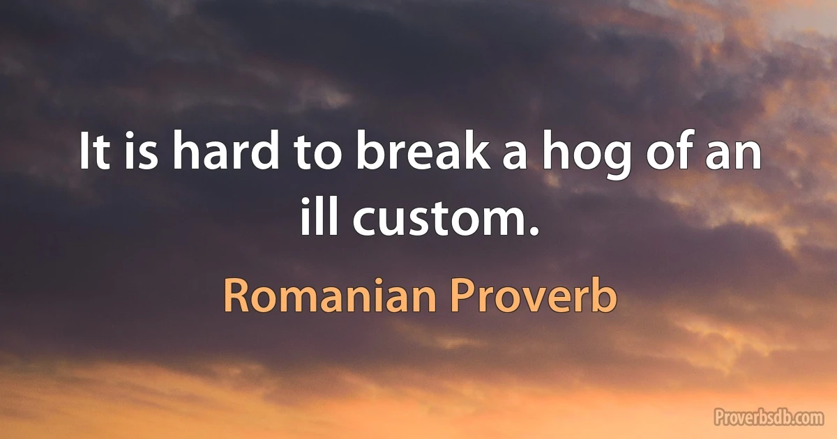 It is hard to break a hog of an ill custom. (Romanian Proverb)