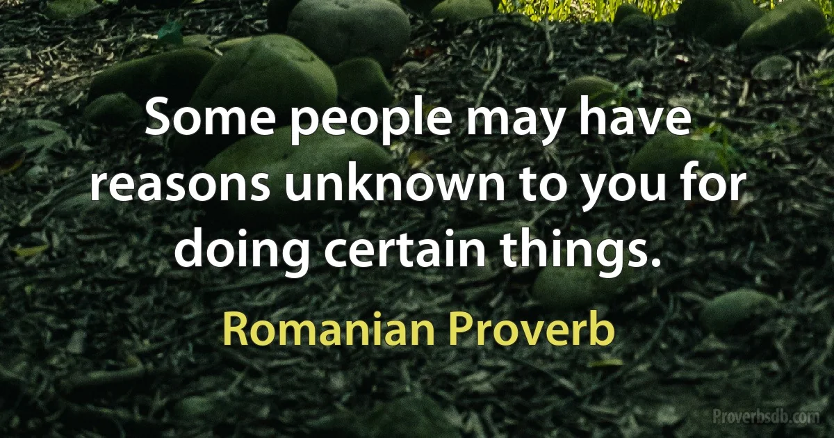 Some people may have reasons unknown to you for doing certain things. (Romanian Proverb)