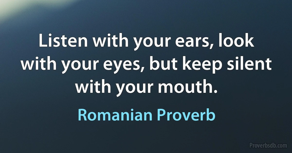 Listen with your ears, look with your eyes, but keep silent with your mouth. (Romanian Proverb)