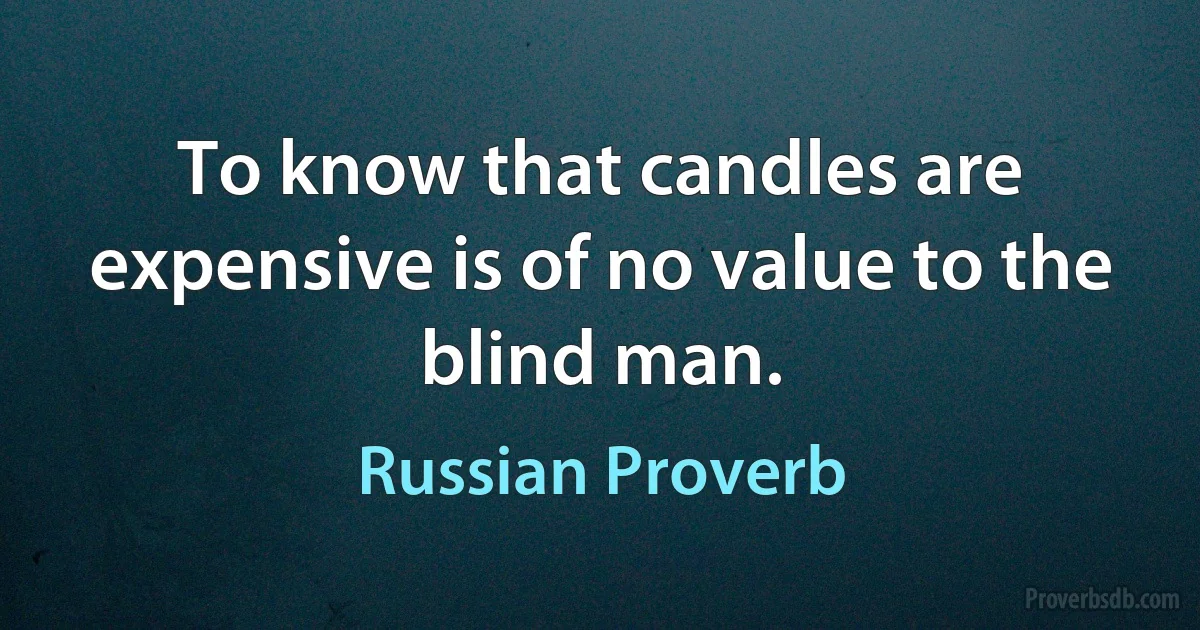 To know that candles are expensive is of no value to the blind man. (Russian Proverb)