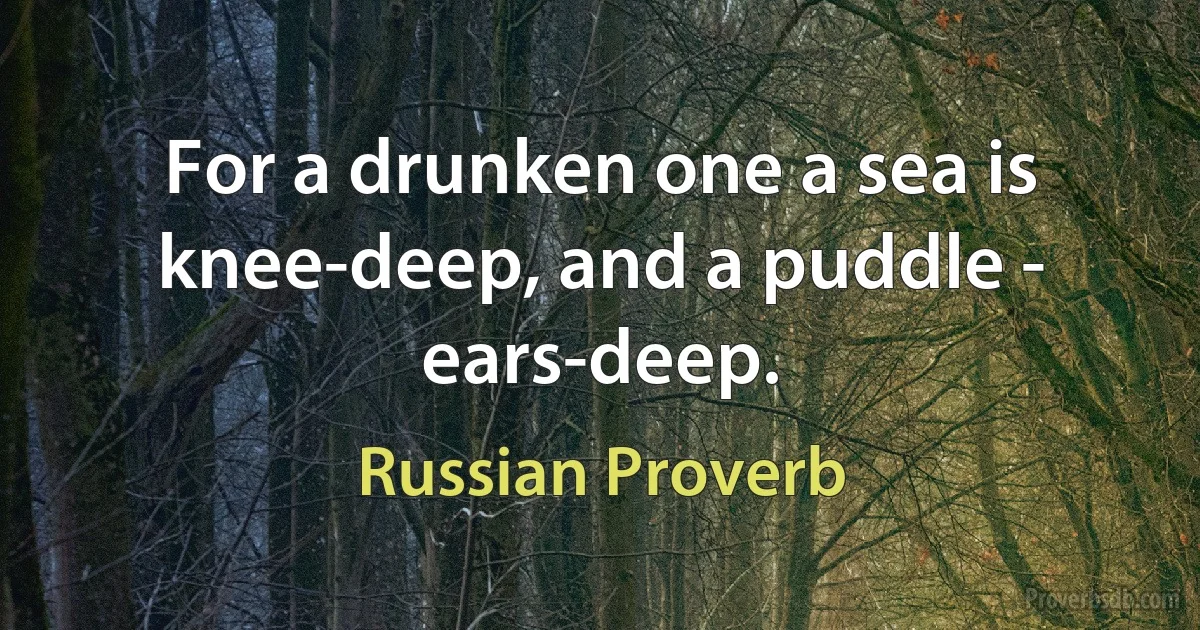 For a drunken one a sea is knee-deep, and a puddle - ears-deep. (Russian Proverb)