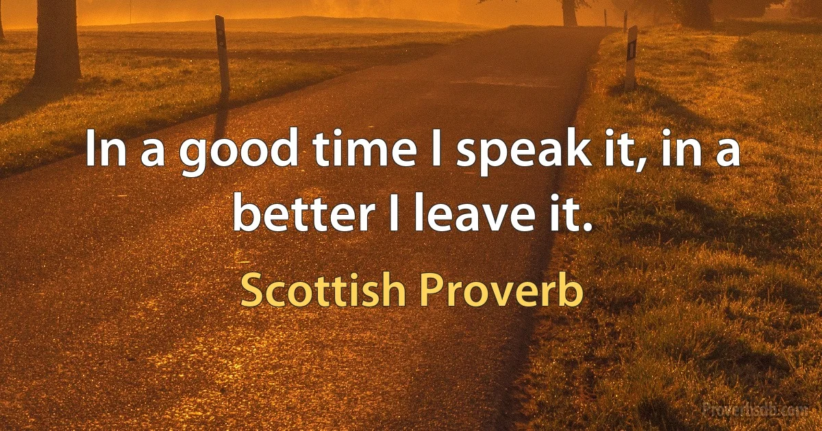 In a good time I speak it, in a better I leave it. (Scottish Proverb)