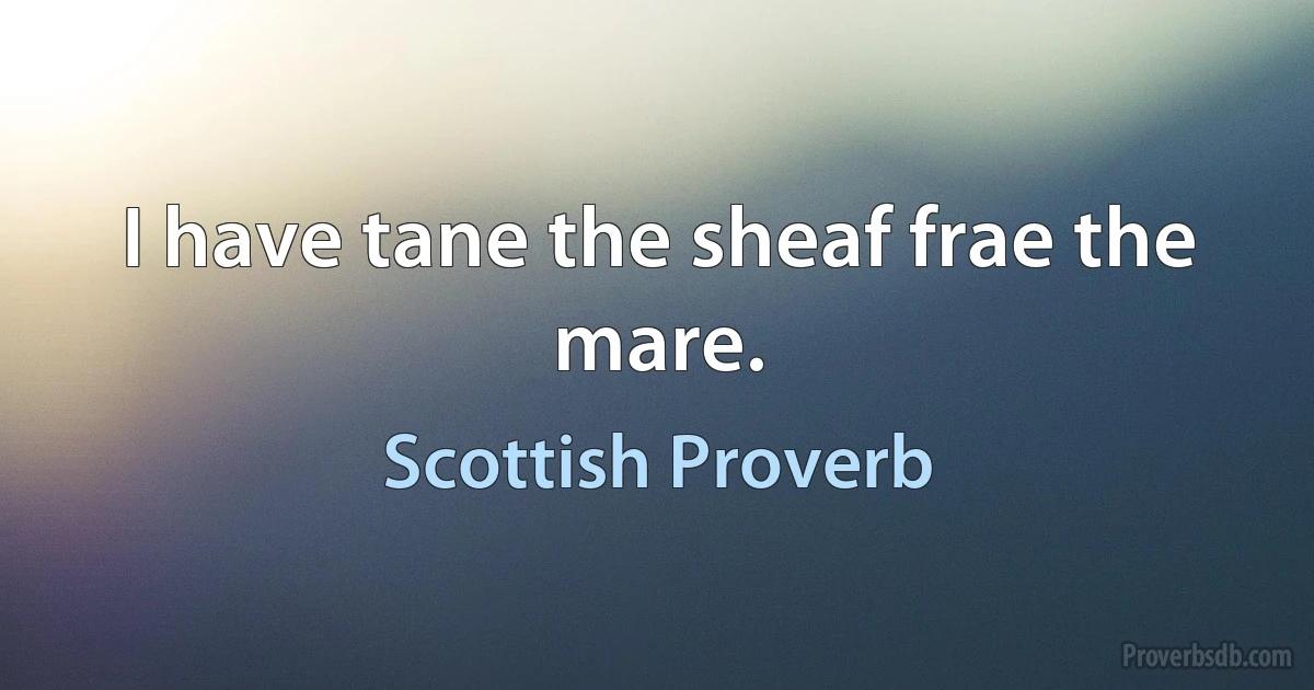 I have tane the sheaf frae the mare. (Scottish Proverb)