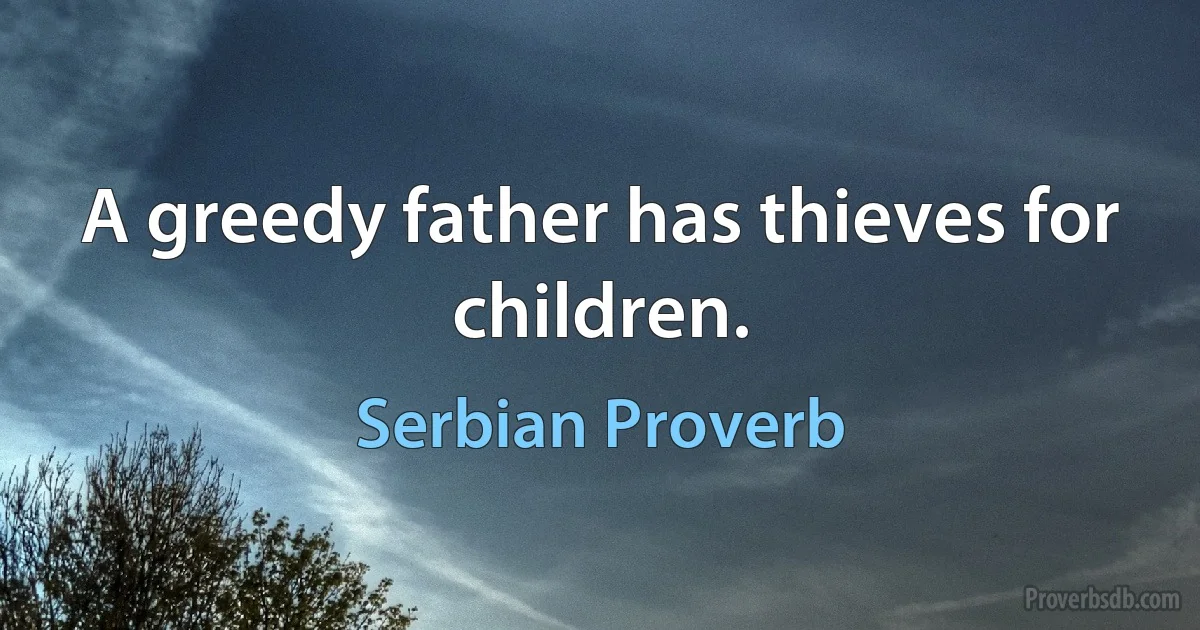 A greedy father has thieves for children. (Serbian Proverb)