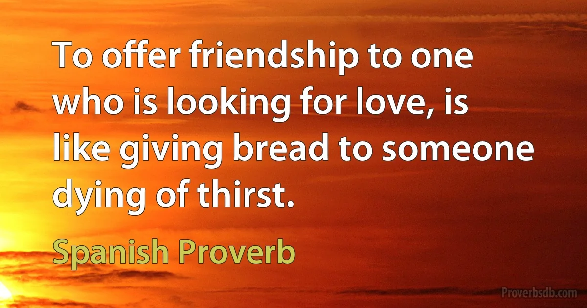 To offer friendship to one who is looking for love, is like giving bread to someone dying of thirst. (Spanish Proverb)