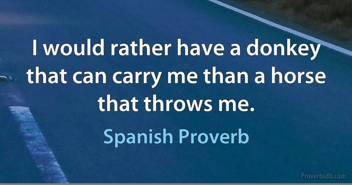 I would rather have a donkey that can carry me than a horse that throws me. (Spanish Proverb)