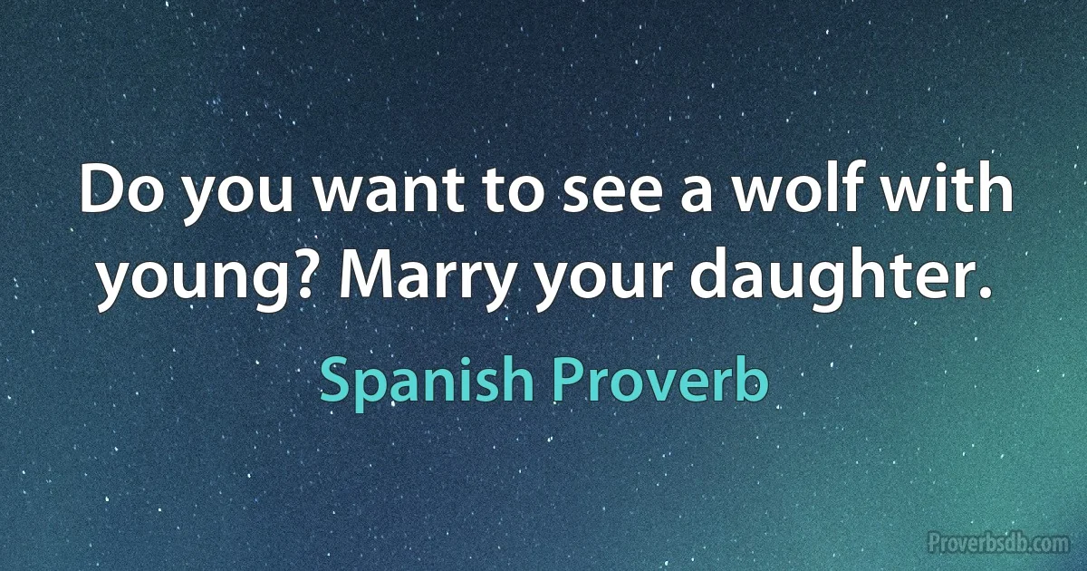 Do you want to see a wolf with young? Marry your daughter. (Spanish Proverb)