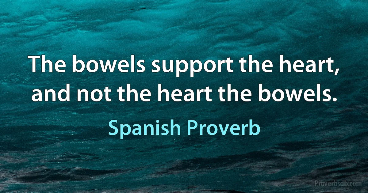 The bowels support the heart, and not the heart the bowels. (Spanish Proverb)