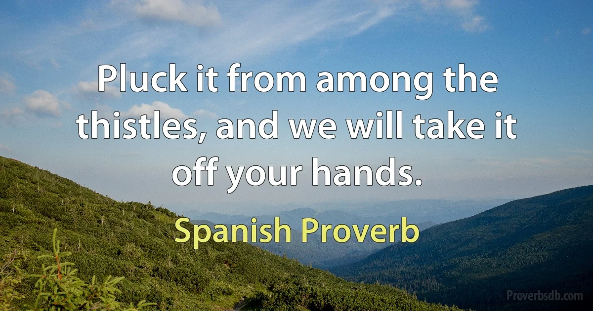 Pluck it from among the thistles, and we will take it off your hands. (Spanish Proverb)