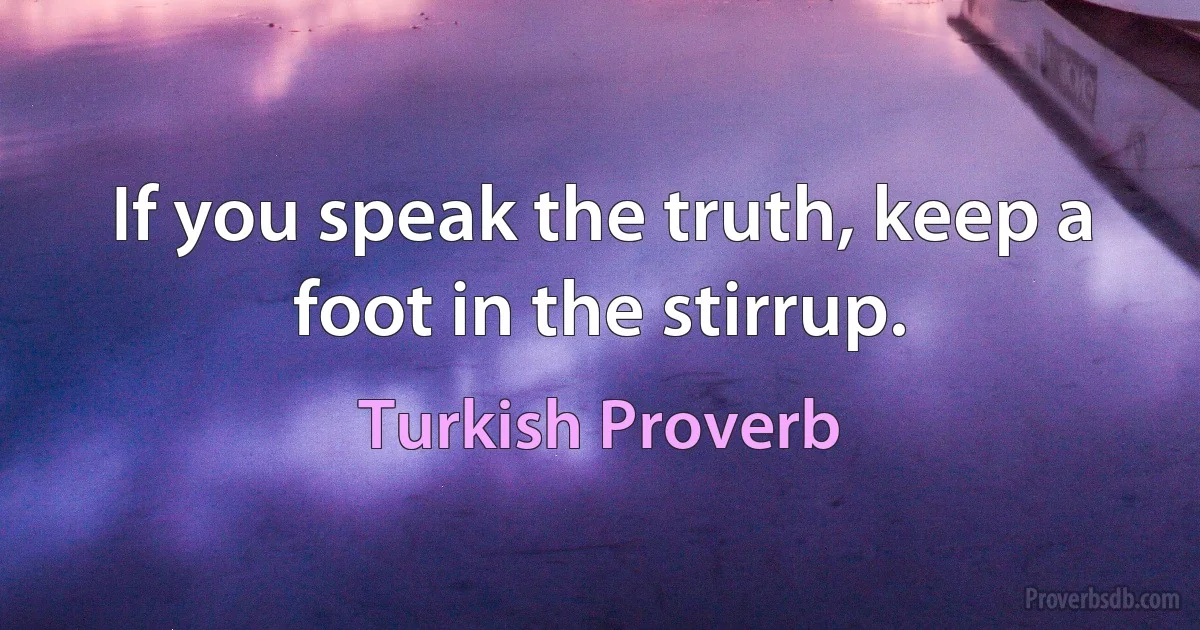 If you speak the truth, keep a foot in the stirrup. (Turkish Proverb)