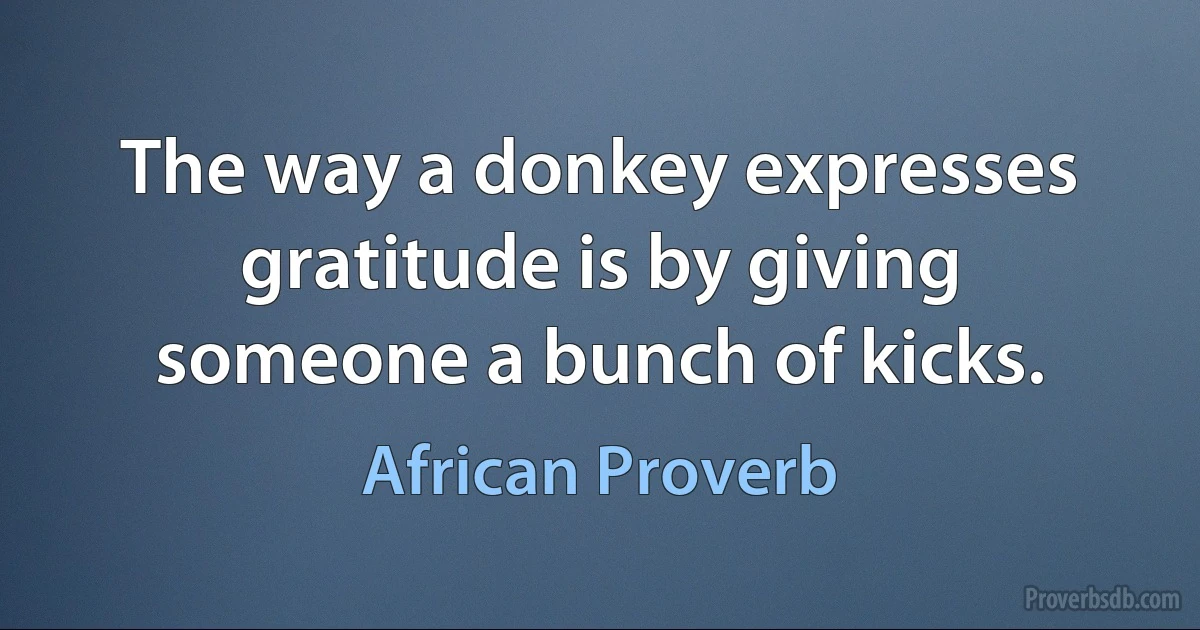 The way a donkey expresses gratitude is by giving someone a bunch of kicks. (African Proverb)