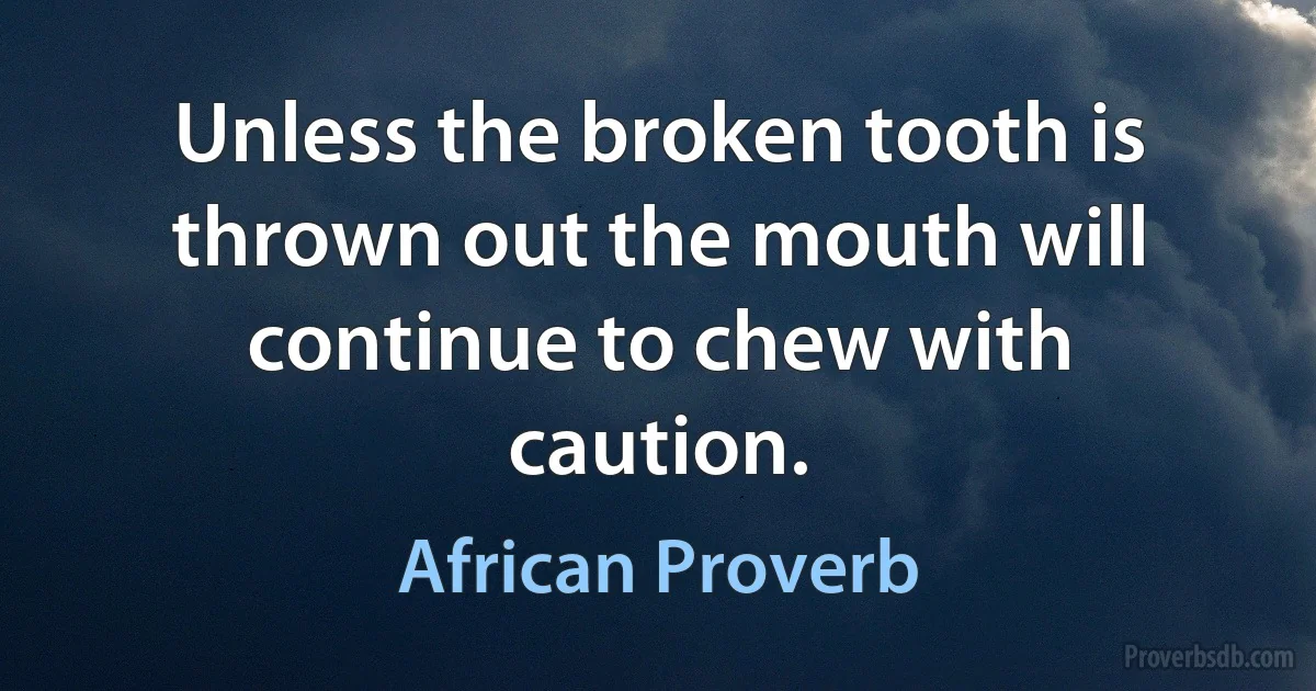 Unless the broken tooth is thrown out the mouth will continue to chew with caution. (African Proverb)