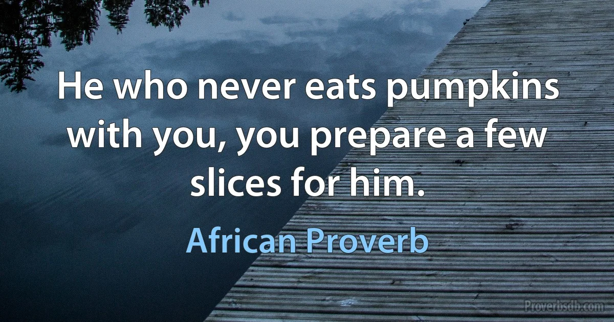 He who never eats pumpkins with you, you prepare a few slices for him. (African Proverb)