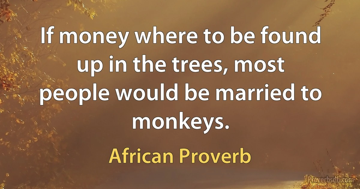 If money where to be found up in the trees, most people would be married to monkeys. (African Proverb)