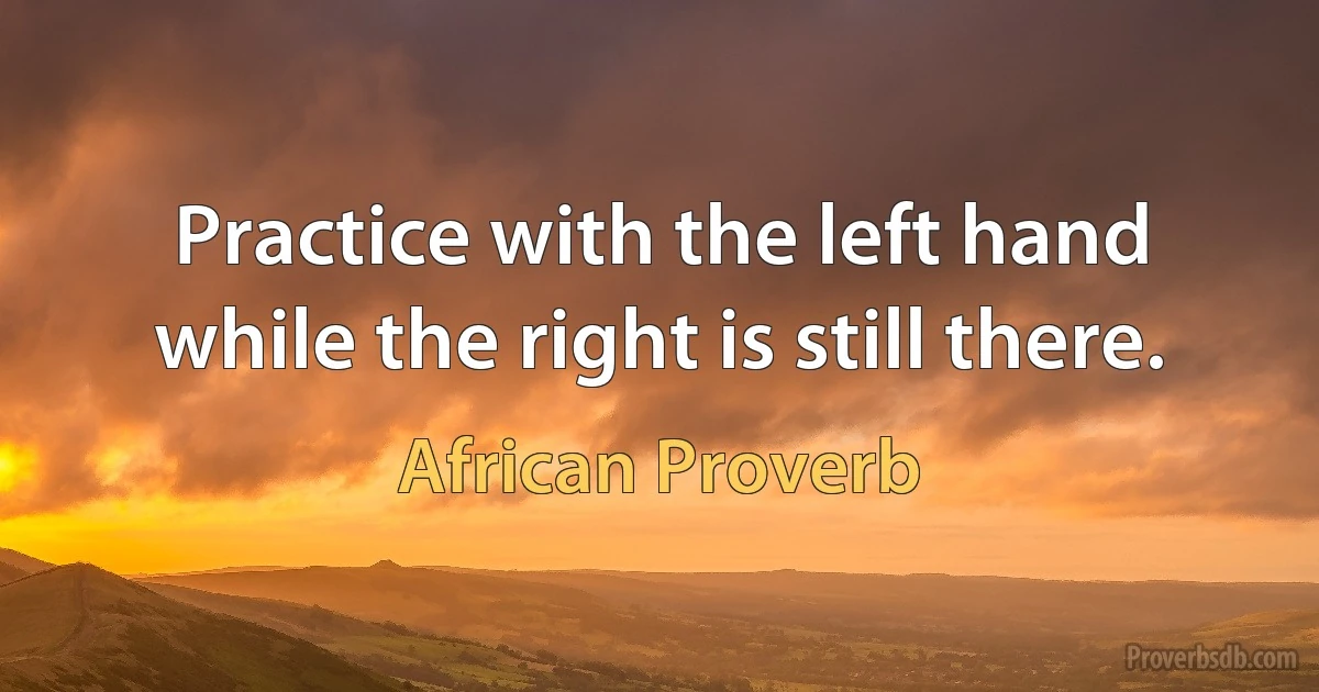 Practice with the left hand while the right is still there. (African Proverb)