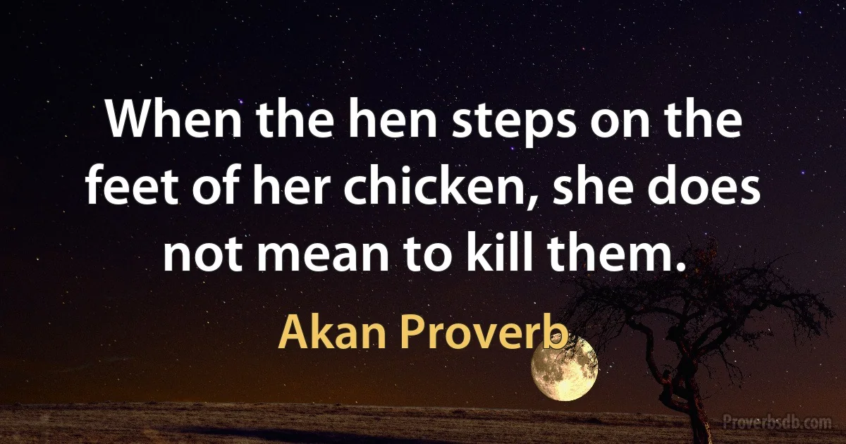 When the hen steps on the feet of her chicken, she does not mean to kill them. (Akan Proverb)