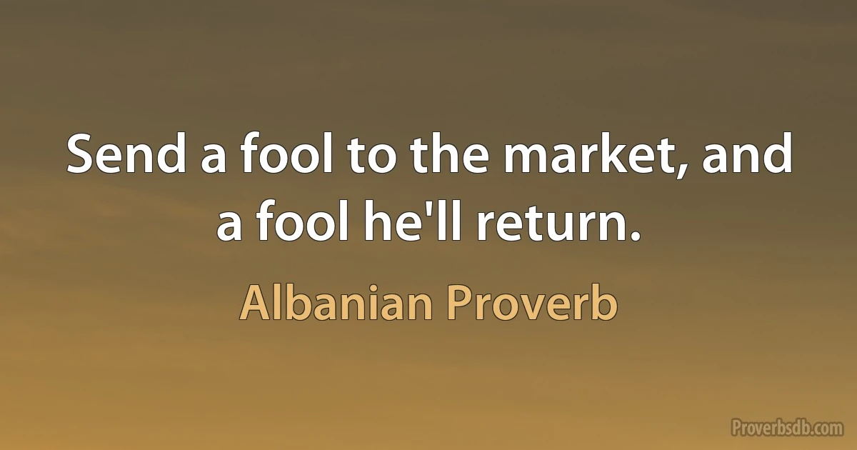 Send a fool to the market, and a fool he'll return. (Albanian Proverb)