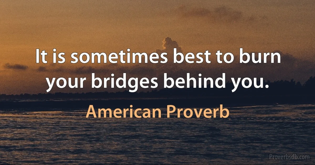 It is sometimes best to burn your bridges behind you. (American Proverb)