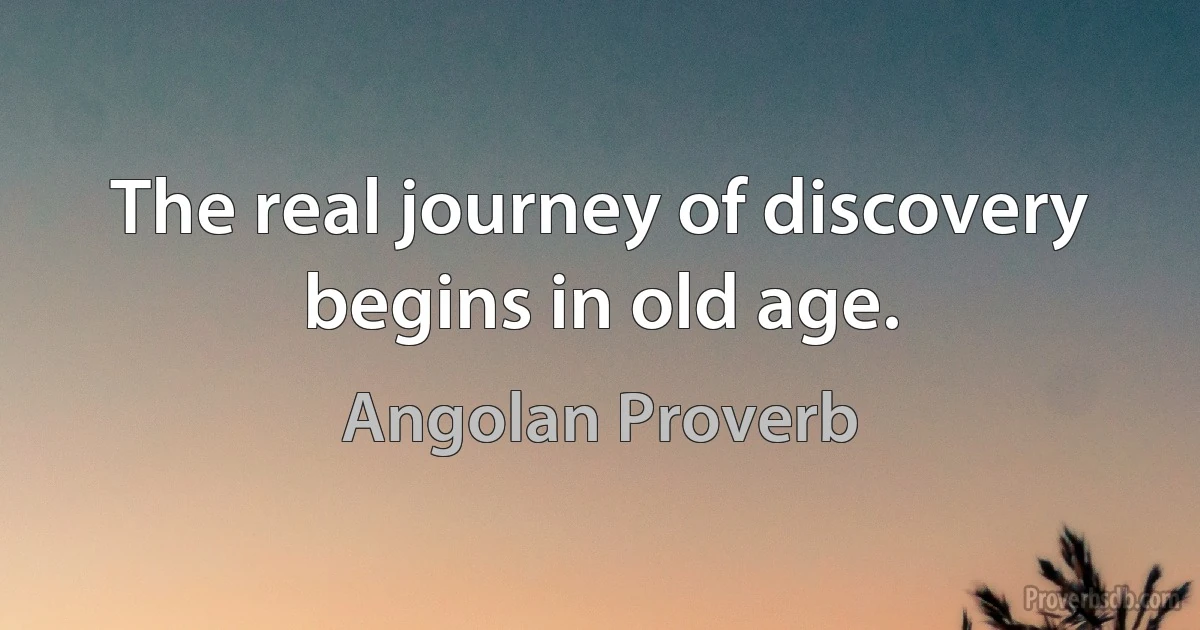 The real journey of discovery begins in old age. (Angolan Proverb)