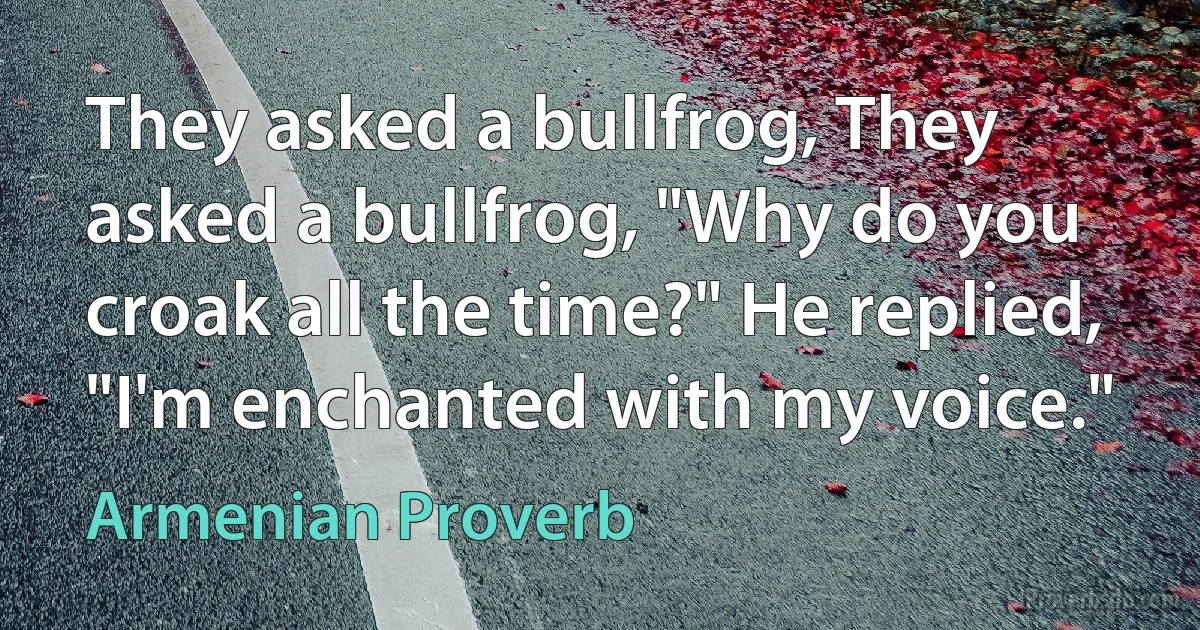 They asked a bullfrog, They asked a bullfrog, "Why do you croak all the time?" He replied, "I'm enchanted with my voice." (Armenian Proverb)