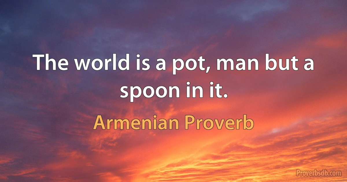 The world is a pot, man but a spoon in it. (Armenian Proverb)