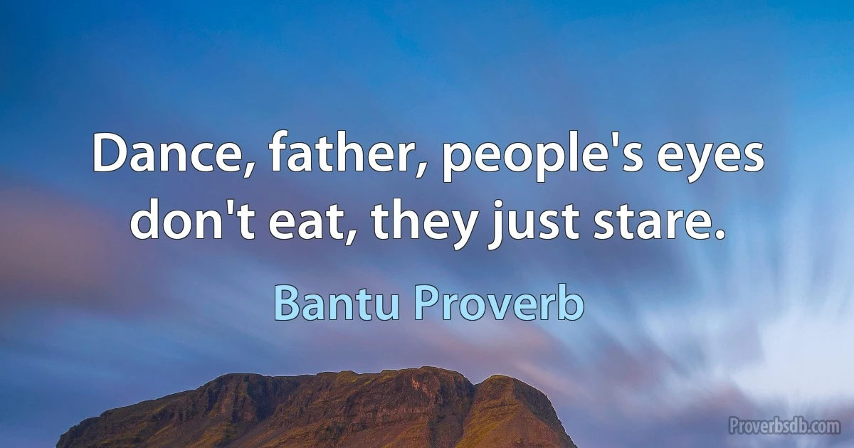 Dance, father, people's eyes don't eat, they just stare. (Bantu Proverb)