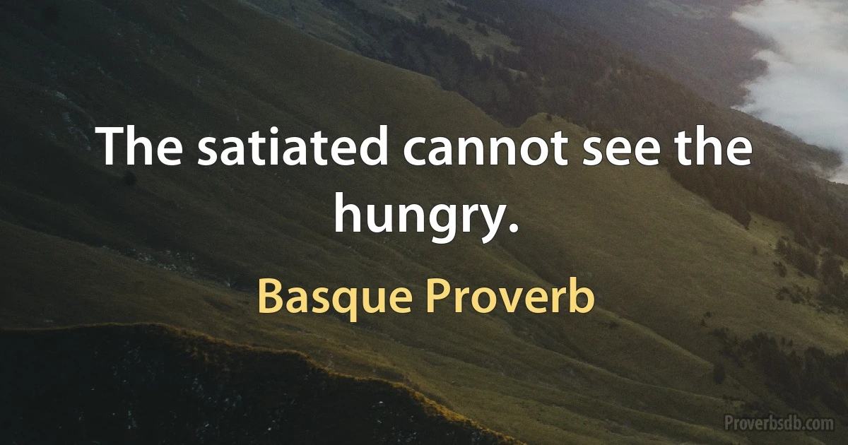 The satiated cannot see the hungry. (Basque Proverb)