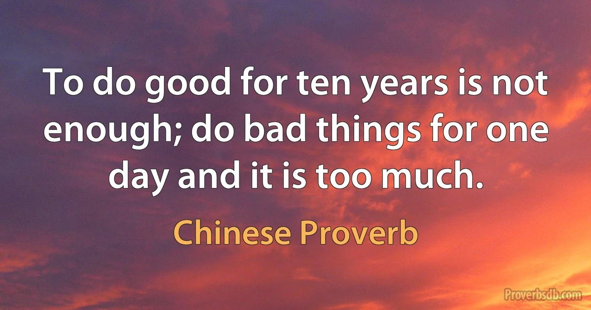 To do good for ten years is not enough; do bad things for one day and it is too much. (Chinese Proverb)