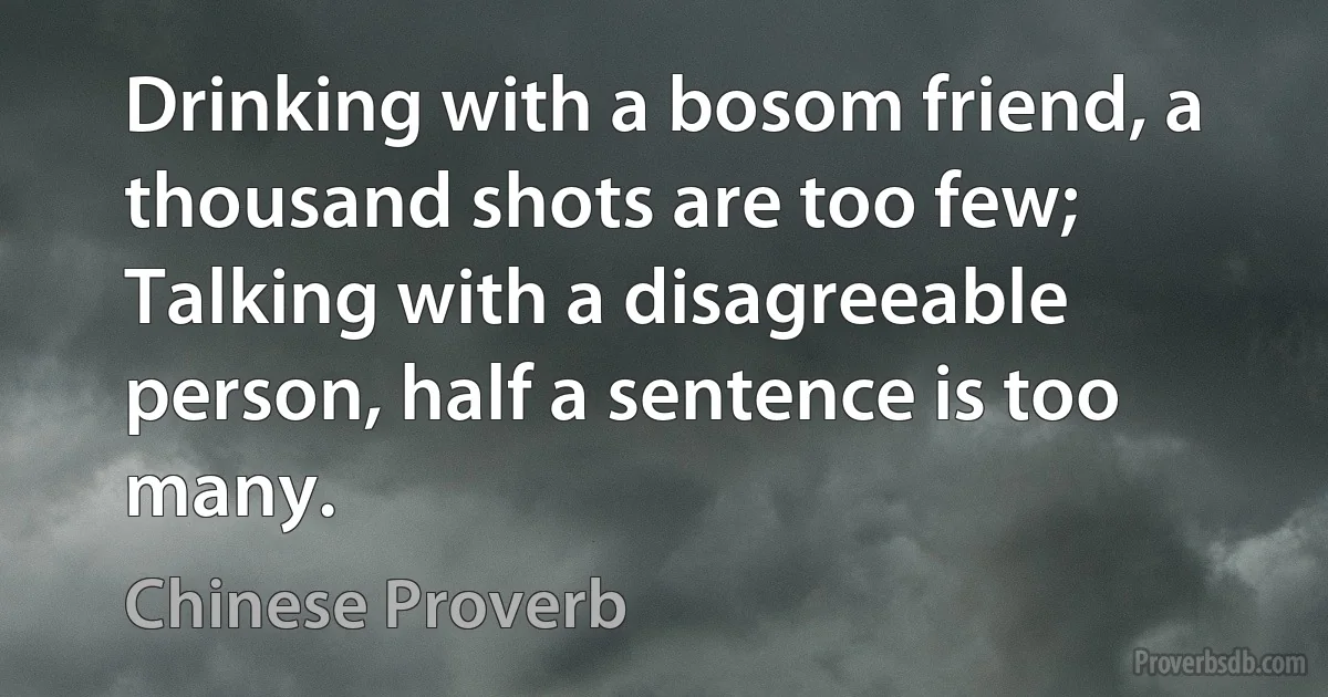 Drinking with a bosom friend, a thousand shots are too few; Talking with a disagreeable person, half a sentence is too many. (Chinese Proverb)