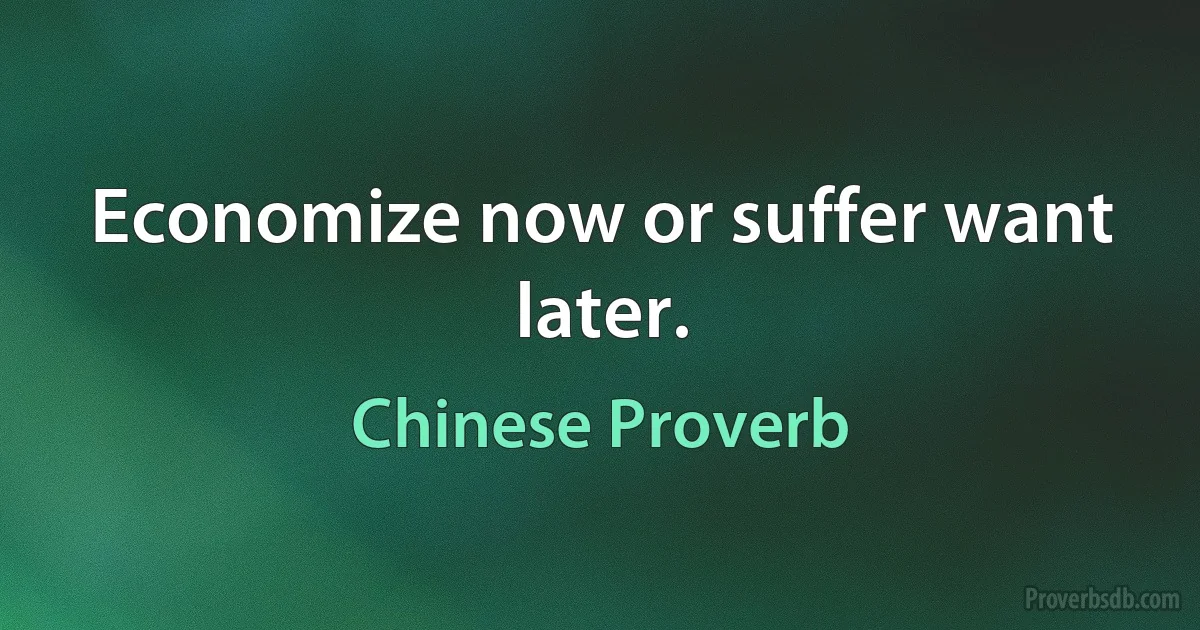 Economize now or suffer want later. (Chinese Proverb)