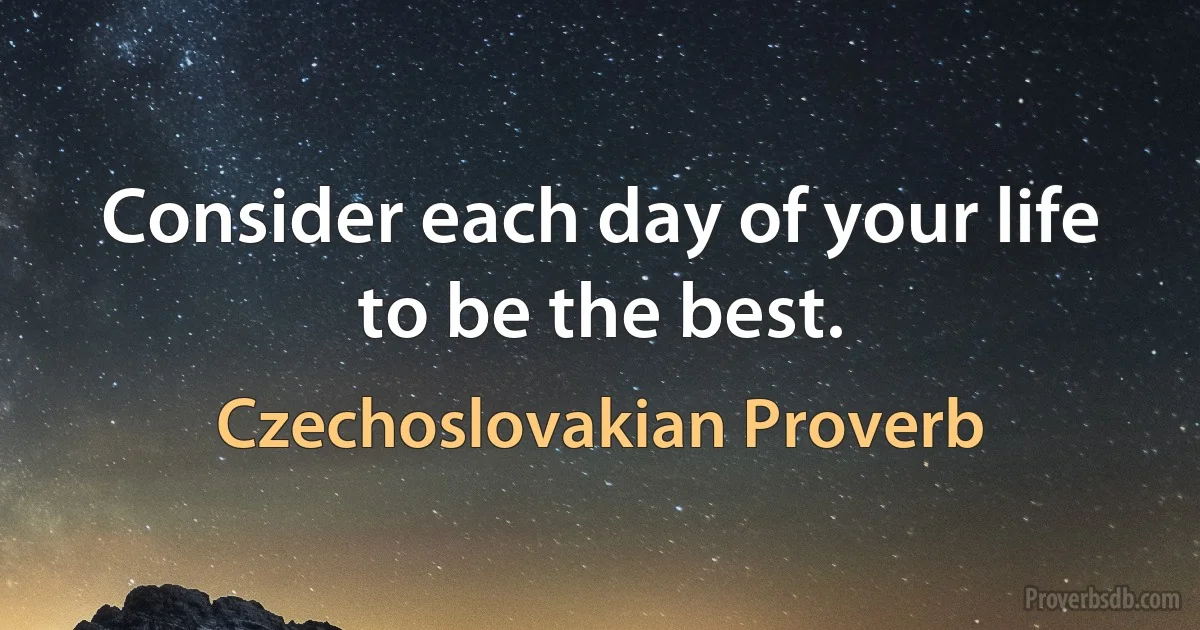 Consider each day of your life to be the best. (Czechoslovakian Proverb)