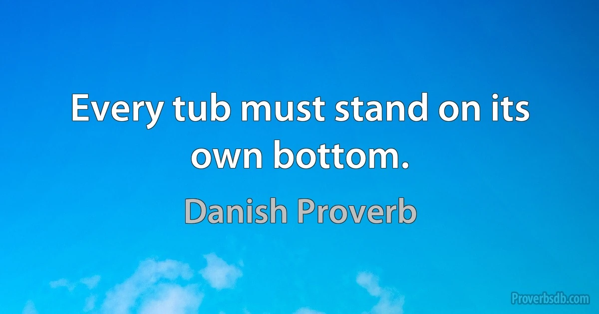 Every tub must stand on its own bottom. (Danish Proverb)