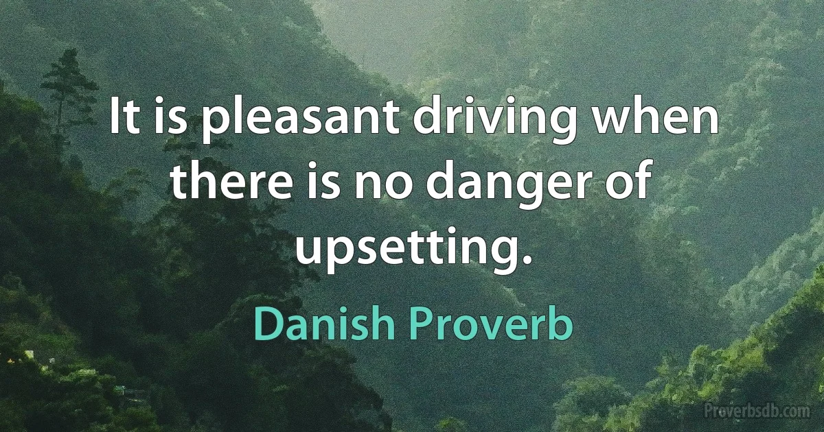 It is pleasant driving when there is no danger of upsetting. (Danish Proverb)