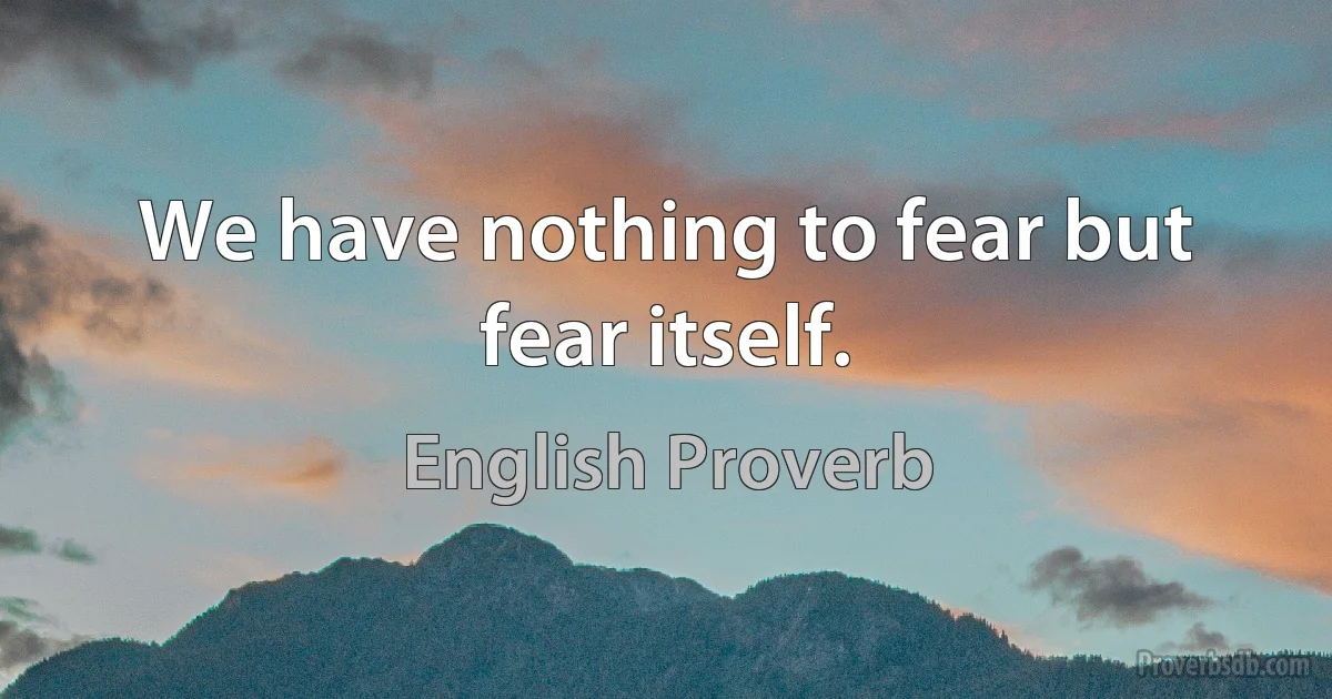 We have nothing to fear but fear itself. (English Proverb)